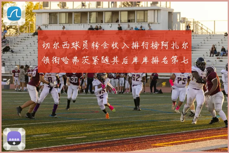 切尔西球员转会收入排行榜阿扎尔领衔哈弗茨紧随其后库库排名第七