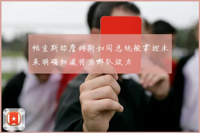 帕金斯称詹姆斯如同总统般掌控未来明确知道将为哪队效力