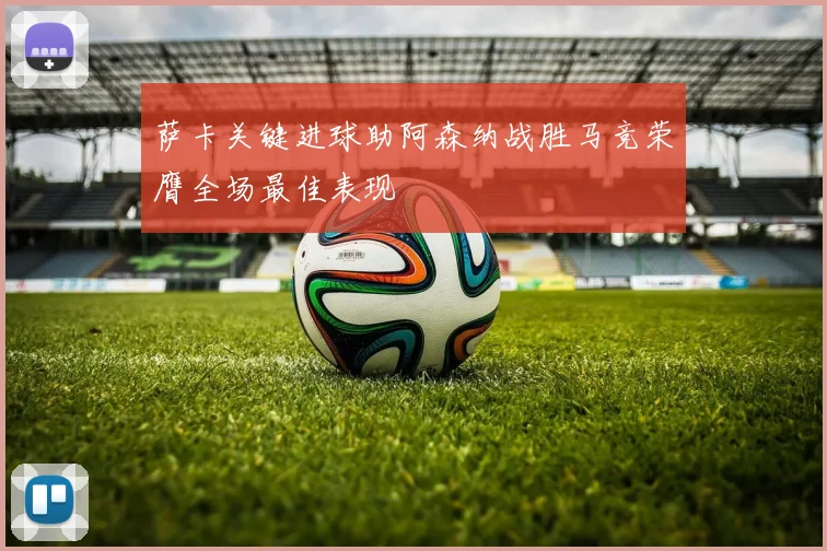 萨卡关键进球助阿森纳战胜马竞荣膺全场最佳表现