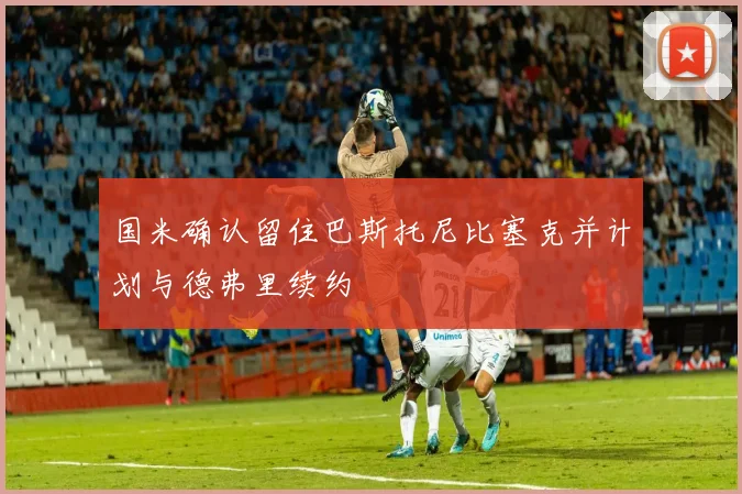 国米确认留住巴斯托尼比塞克并计划与德弗里续约