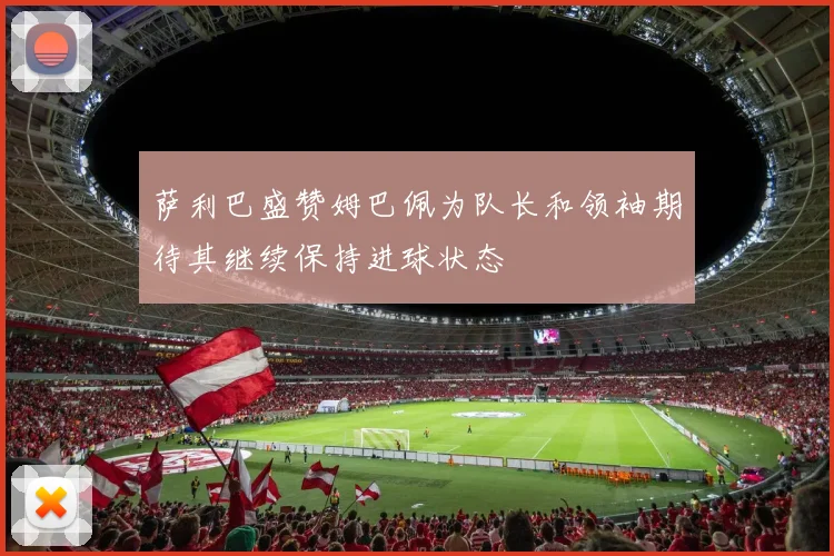 萨利巴盛赞姆巴佩为队长和领袖期待其继续保持进球状态