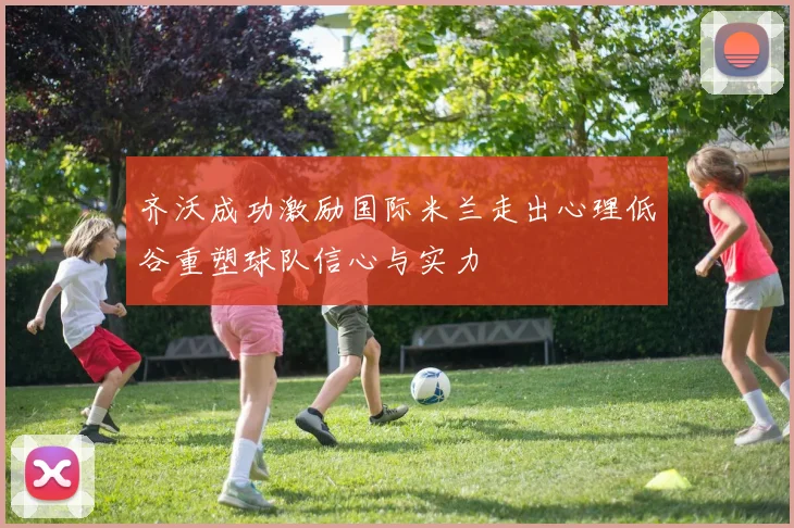 齐沃成功激励国际米兰走出心理低谷重塑球队信心与实力