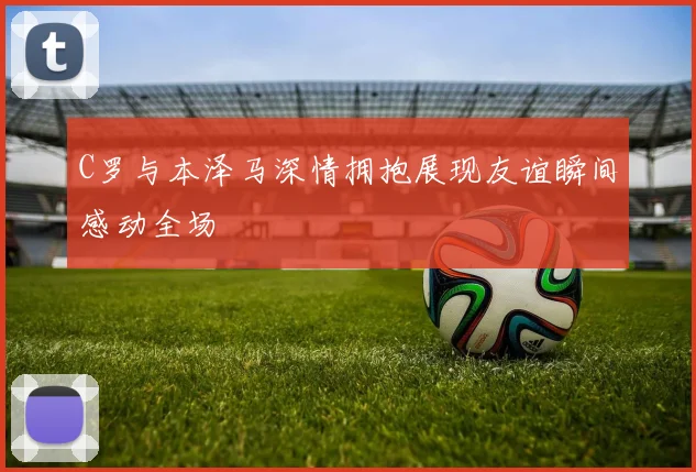 C罗与本泽马深情拥抱展现友谊瞬间感动全场