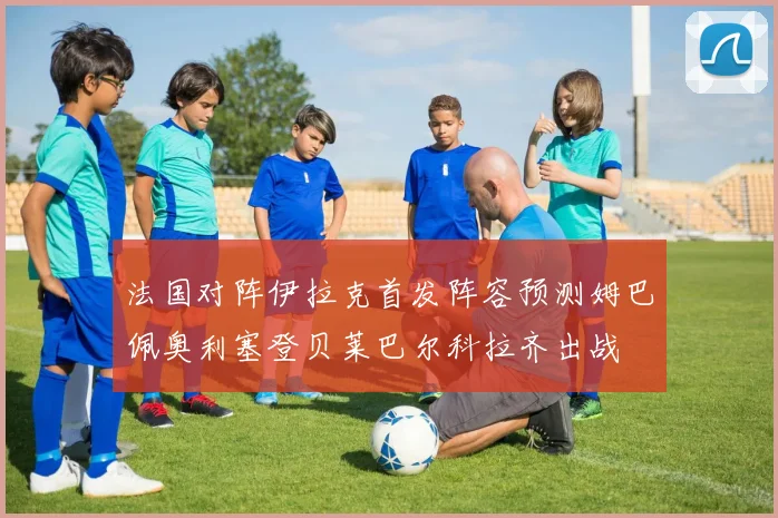 法国对阵伊拉克首发阵容预测姆巴佩奥利塞登贝莱巴尔科拉齐出战