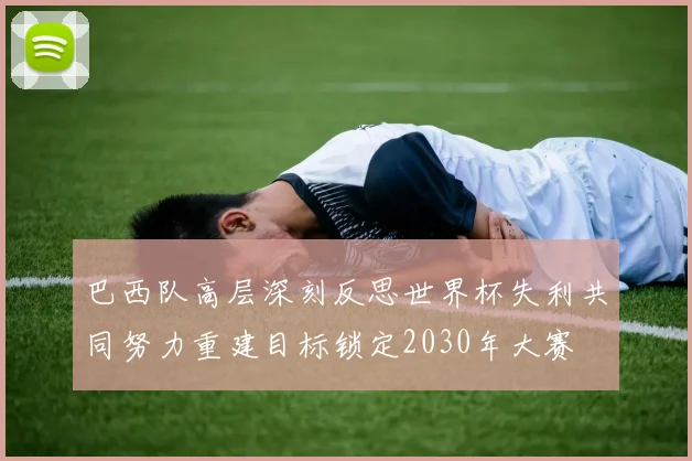 巴西队高层深刻反思世界杯失利共同努力重建目标锁定2030年大赛