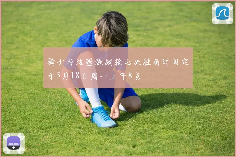 骑士与活塞激战抢七决胜局时间定于5月18日周一上午8点
