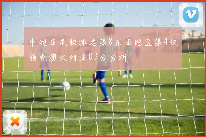中超亚足联排名第8东亚地区第4仅领先澳大利亚03分分析