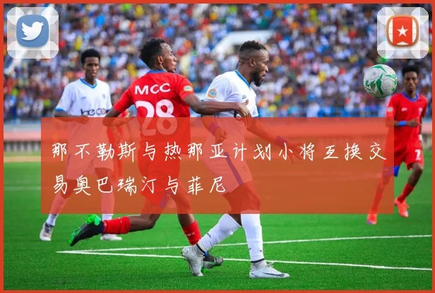那不勒斯与热那亚计划小将互换交易奥巴瑞汀与菲尼