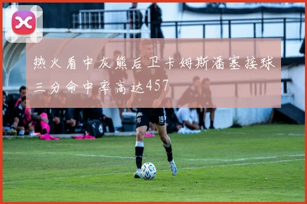 热火看中灰熊后卫卡姆斯潘塞接球三分命中率高达457