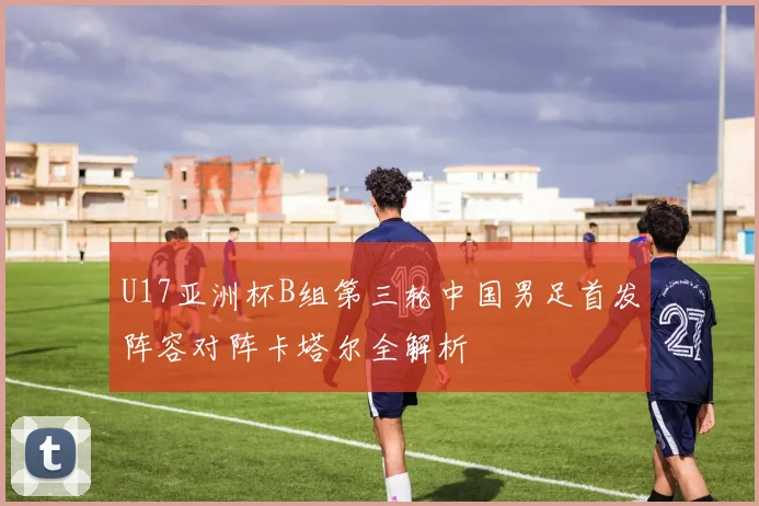U17亚洲杯B组第三轮中国男足首发阵容对阵卡塔尔全解析