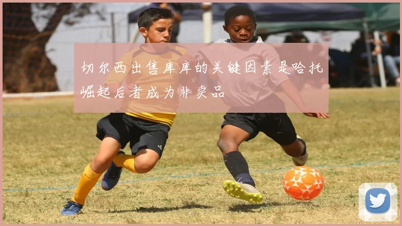 切尔西出售库库的关键因素是哈托崛起后者成为非卖品